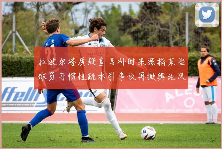 拉波尔塔质疑皇马补时来源指某些球员习惯性跳水引争议再掀舆论风暴